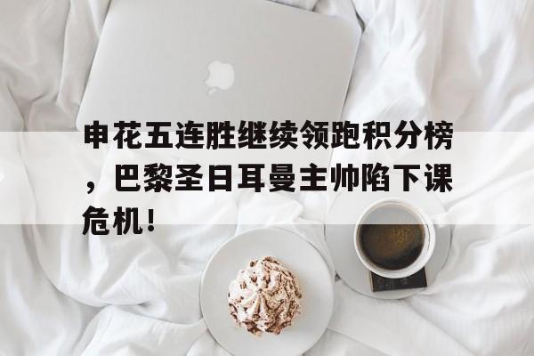 申花五连胜继续领跑积分榜，巴黎圣日耳曼主帅陷下课危机！申花签下强援最新消息